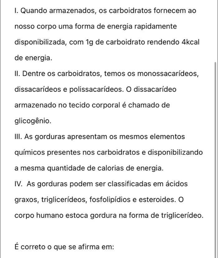 Quando armazenados, os carboidratos fornecem ao 
nosso corpo uma forma de energia rapidamente 
disponibilizada, com 1g de carboidrato rendendo 4kcal
de energia. 
II. Dentre os carboidratos, temos os monossacarídeos, 
dissacarídeos e polissacarídeos. O dissacarídeo 
armazenado no tecido corporal é chamado de 
glicogênio. 
III. As gorduras apresentam os mesmos elementos 
químicos presentes nos carboidratos e disponibilizando 
a mesma quantidade de calorias de energia. 
IV. As gorduras podem ser classificadas em ácidos 
graxos, triglicerídeos, fosfolipídios e esteroides. O 
corpo humano estoca gordura na forma de triglicerídeo. 
É correto o que se afirma em: