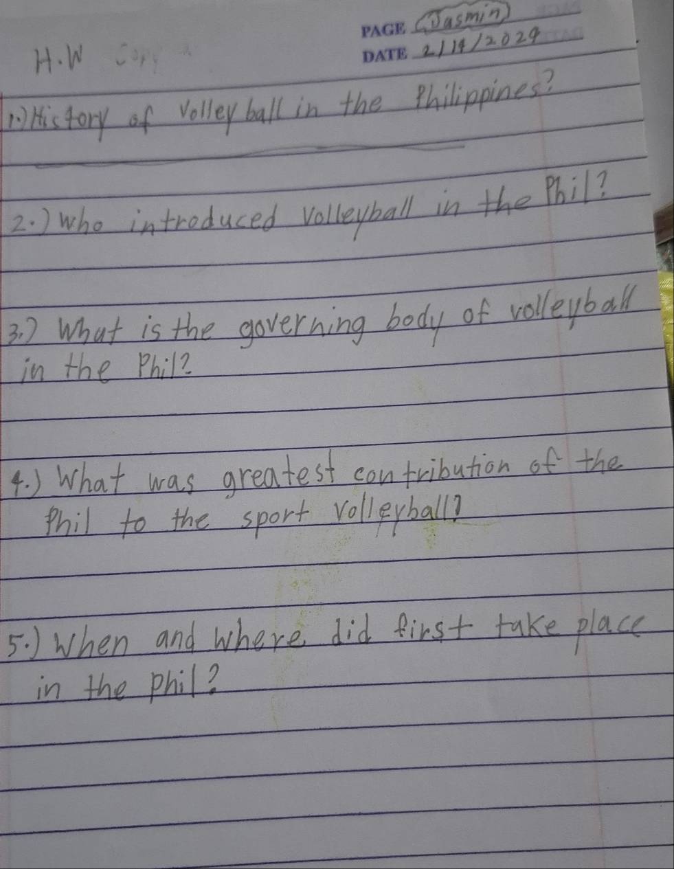 Jasmin 
H. W 
_2114/2029 
V History of volley ball in the philippines? 
_ 
2. ) who introduced volleyball in the Phil? 
3 ) What is the governing body of volleyball 
in the Phil? 
4. ) What was greatest contribution of the 
phil to the sport volleyball? 
5. ) when and where did first take place 
in the phil?