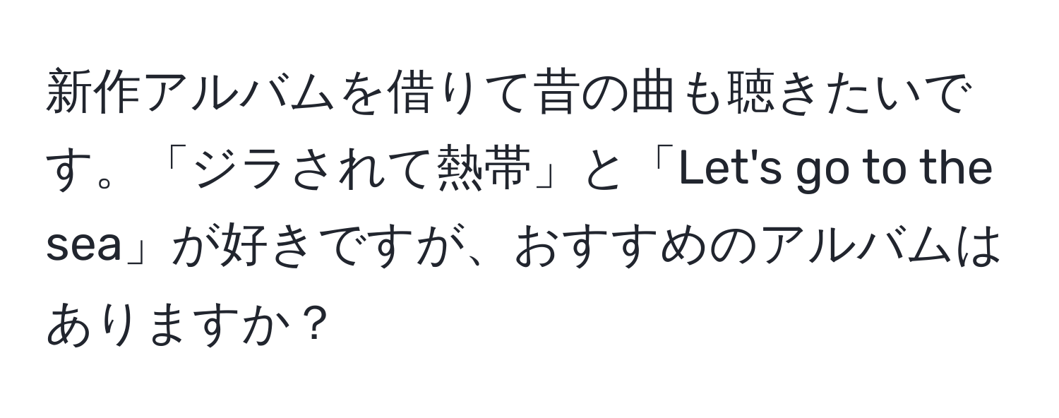 新作アルバムを借りて昔の曲も聴きたいです。「ジラされて熱帯」と「Let's go to the sea」が好きですが、おすすめのアルバムはありますか？