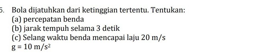 Bola dijatuhkan dari ketinggian tertentu. Tentukan: 
(a) percepatan benda 
(b) jarak tempuh selama 3 detik 
(c) Selang waktu benda mencapai laju 20 m/s
g=10m/s^2