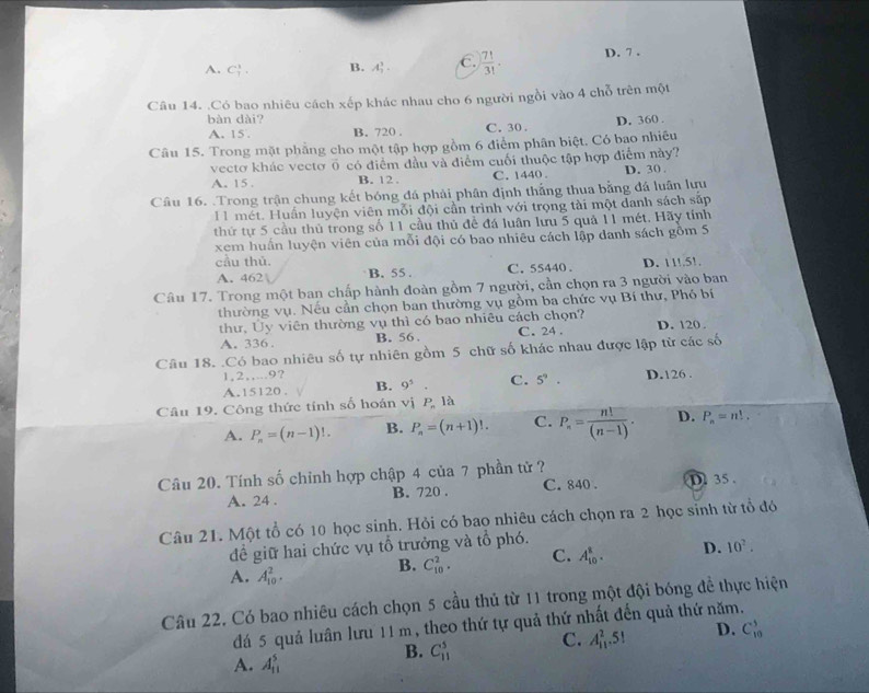 A. C_7^(1. B. A_2^3. C. frac 7!)3!. D. 7 .
Câu 14. .Có bao nhiêu cách xếp khác nhau cho 6 người ngồi vào 4 chỗ trên một
bàn dài?
A. 15 . B. 720 . C. 30 . D. 360 .
Câu 15. Trong mặt phẳng cho một tập hợp gồm 6 điểm phân biệt. Có bao nhiêu
vectơ khác vectơ ổ có điểm đầu và điểm cuối thuộc tập hợp điểm này?
A. 15. B. 12 . C. 1440 . D. 30 .
Câu 16. Trong trận chung kết bóng đá phải phân định thắng thua bằng đá luân lựu
I1 mét. Huấn luyện viên mỗi đội cần trình với trọng tài một danh sách sắp
thứ tự 5 cầu thủ trong số 11 cầu thủ để đá luân lưu 5 quả 11 mét, Hãy tính
xem huấn luyện viên của mỗi đội có bao nhiêu cách lập danh sách gồm 5
cầu thủ. D. 11!.51.
A. 462 B. 55 . C. 55440.
Câu 17. Trong một ban chấp hành đoàn gồm 7 người, cần chọn ra 3 người vào ban
thường vụ. Nếu cần chọn ban thường vụ gồm ba chức vụ Bí thư, Phó bí
thư, Ủy viên thường vụ thì có bao nhiêu cách chọn? C. 24 . D. 120 .
A. 336 . B. 56 .
Câu 18. .Có bao nhiêu số tự nhiên gồm 5 chữ số khác nhau được lập từ các số
1,2,,...9?
A.15120. B. 9^5. C. 5^9. D.126 .
Câu 19. Công thức tính số hoán vị P_n là
A. P_n=(n-1)!. B. P_n=(n+1)!. C. P_n= n!/(n-1) . D. P_n=n!,
Câu 20. Tính số chỉnh hợp chập 4 của 7 phần tử ? D 35 .
A. 24 . B. 720 . C. 840 .
Câu 21. Một tổ có 10 học sinh. Hỏi có bao nhiêu cách chọn ra 2 học sinh từ tổ đó
để giữ hai chức vụ tổ trưởng và tổ phó.
A. A_(10)^2.
B. C_(10)^2. C. A_(10)^8. D. 10^?.
Câu 22. Có bao nhiêu cách chọn 5 cầu thủ từ 11 trong một đội bóng đề thực hiện
đá 5 quả luân lưu 11 m, theo thứ tự quả thứ nhất đến quả thứ năm.
B. C_(11)^5 C. A_(11)^2.5! D. C_(10)^3
A. A_(11)^5