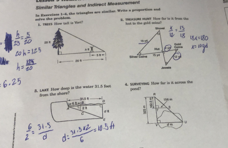 Similar Triangles and Indirect Measurement 
Si 
In Exercises 1-4, the triangles are similar. Write a proportion and 
solve the problem. 2. TREASURE HUNT How far is it from the 
1. TREES How tall is Yori? hut to the gold coins? 
Shovel
18 yd
Gold 
Hut o yd Coins 
Silver Coins 15 yd 12 
Jewels 
3. LAKE How deep is the water 31.5 feet 4. SURVEYING How far is it across the 
from the shore? pond? 
A
31.5 R
D 156 m
6 
A 2 1
3 s
C d n 
T 
E 
U 
v d m