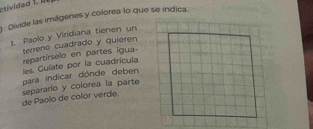 ctividad . 
) Divide las imágenes y colorea lo que se indica. 
1. Paolo y Viridiana tienen un 
terreno cuadrado y quieren 
repartírselo en partes igua- 
les. Guíate por la cuadrícula 
para indicar dónde deben 
separarlo y colorea la parte 
de Paolo de color verde.