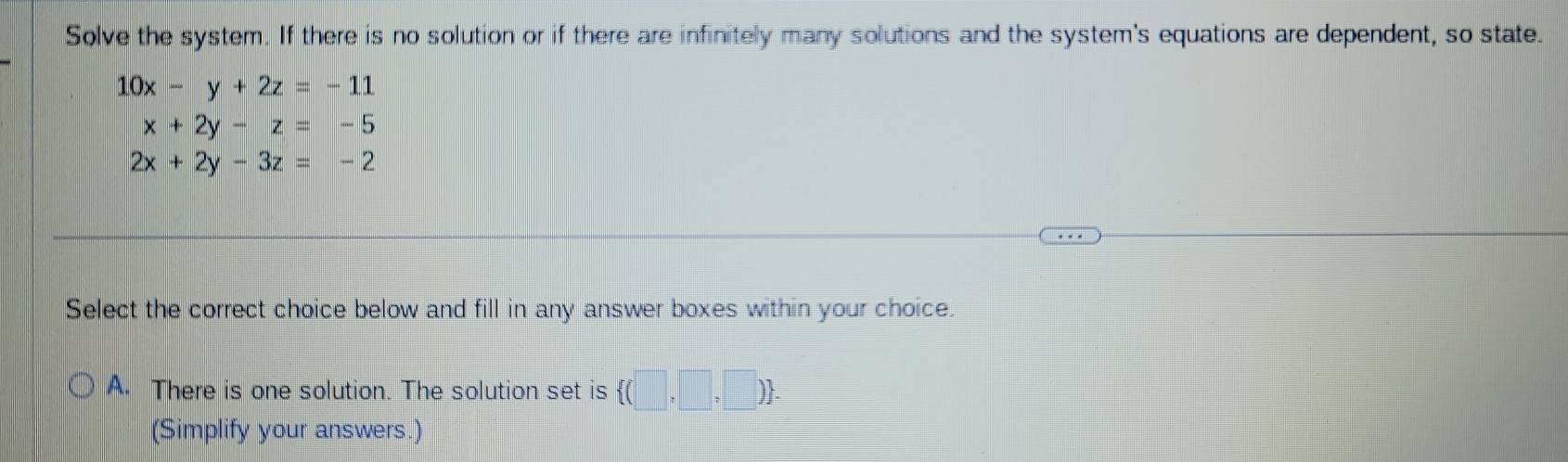 Solve the system. If there is no solution or if there are infinitely many solutions and the system's equations are dependent, so state.
10x-y+2z=-11
x+2y-z=-5
2x+2y-3z=-2
Select the correct choice below and fill in any answer boxes within your choice.
A. There is one solution. The solution set is  (□ ,□ ,□ ). 
(Simplify your answers.)