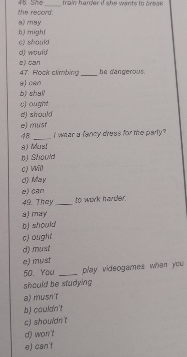 She _train harder if she wants to break
the record.
a) may
b) might
c) should
d) would
e) can
47. Rock climbing _be dangerous.
a) can
b) shall
c) ought
d) should
e) must
48. _I wear a fancy dress for the party?
a) Must
b) Should
c) Will
d) May
e) can
49. They _to work harder.
a) may
b) should
c) ought
d) must
e) must
50. You _play videogames when you
should be studying.
a) musn’t
b) couldn't
c) shouldn't
d) won't
e) can't