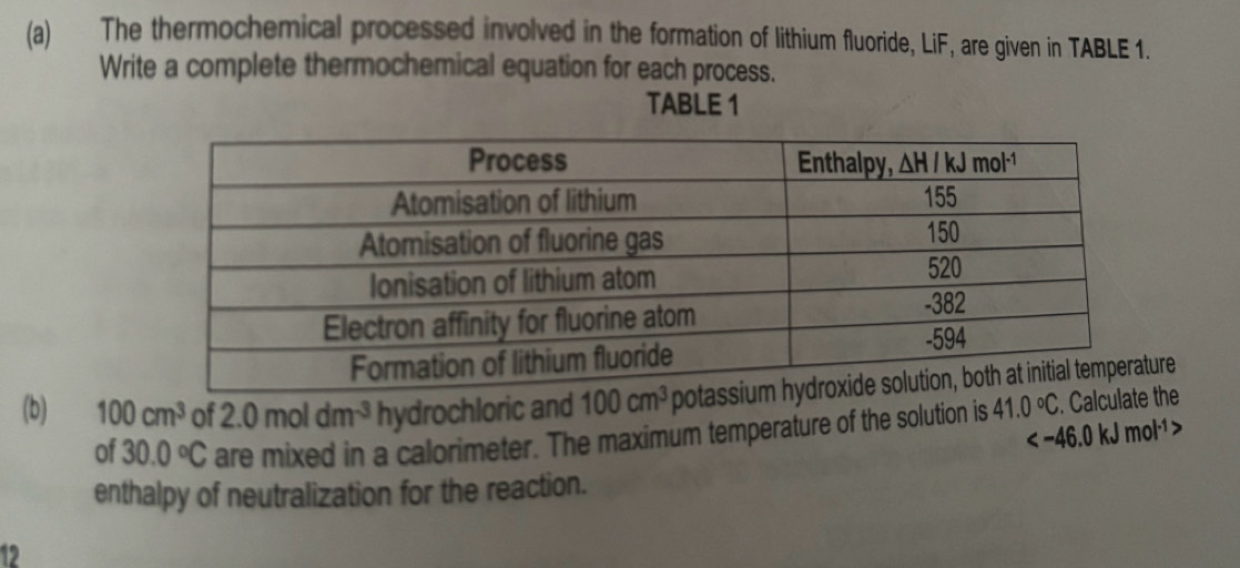 The thermochemical processed involved in the formation of lithium fluoride, LiF, are given in TABLE 1.
Write a complete thermochemical equation for each process.
TABLE 1
(b) 100cm^3 of 2.0moldm^(-3) hydrochloric and re
of 30.0°C are mixed in a calorimeter. The maximum temperature of the solution is 41.0°C. Calcthe

enthalpy of neutralization for the reaction.
12