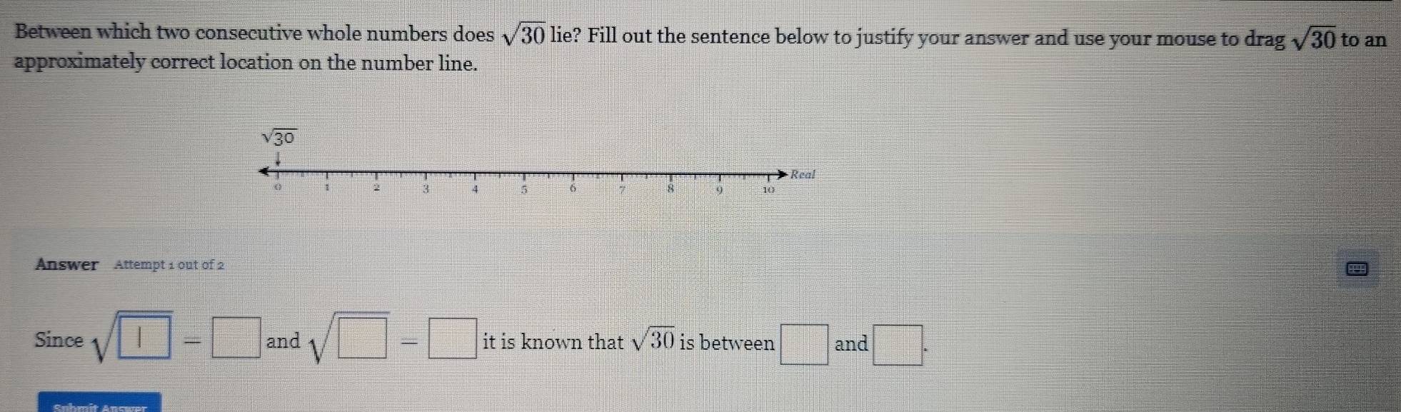 Between which two consecutive whole numbers does sqrt(30) lie? Fill out the sentence below to justify your answer and use your mouse to drag sqrt(30) to an
approximately correct location on the number line.
Answer Attempt 1 out of 2
Since sqrt(□ )=□ and sqrt(□ )-□ it is known that sqrt(30) is between □ and □ .
Snhmít Ancwa