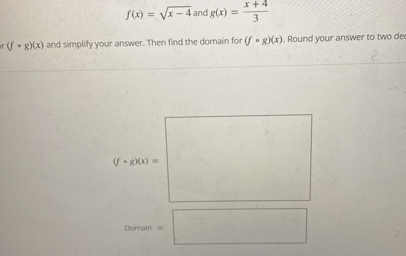 f(x)=sqrt(x-4) and g(x)= (x+4)/3 
r (fcirc g)(x) and simplify your answer. Then find the domain for (fcirc g)(x). Round your answer to two de
(fcirc g)(x)=
Domain =□