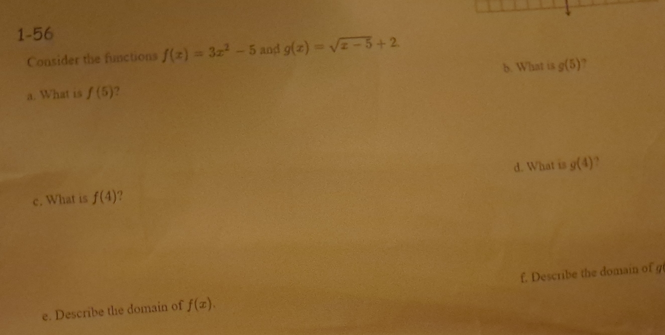 1-56 
Consider the functions f(x)=3x^2-5 and g(x)=sqrt(x-5)+2. 
5. What is g(5) ? 
a. What is f(5) 2 
d. What is g(4) , 
c. What is f(4) ? 
e. Describe the domain of f(x). f. Describe the domain of g