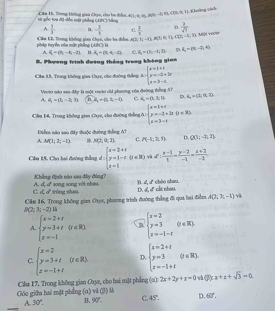 Trong không gian Oxyz, cho ba điểm A(1;0;0),B(0;-2;0),C(0;0;1). Khoảng cách
từ gốc toạ độ đến mặt phẳng (ABC) bằng
A.  1/3 . - 2/3 .  2/3 .
B.
C.
D.  2/sqrt(7) .
Câu 12. Trong không gian Oxyz, cho ba điểm A(2;1;-1),B(3;0;1),C(2;-1;3). Một vectơ
pháp tuyến của mặt phầng (ABC) là
A. vector n_1=(0;-4;-2). B. vector n_2=(0;4;-2). C. vector n_3=(1;-1;2). D. vector n_4=(0;-2;4).
B. Phương trình đường thảng trong không gian
Câu 13. Trong không gian Oxyz, cho đường thẳng △ :beginarrayl x=1+t y=-2+2t z=3-t.endarray.
Vectơ nào sau đây là một vectơ chỉ phương của đường thẳng A?
A. vector u_1=(1;-2;3). B. ii_2=(1;2;-1). C. vector u_3=(1;2;1). D. vector u_4=(2;0;2).
Câu 14. Trong không gian Oxyz, cho đường thẳng g△ :beginarrayl x=1+t y=-2+2t(t∈ R). z=3-tendarray.
Điểm nào sau đây thuộc đường thẳng A?
A. M(1;2;-1). B. N(2;0;2). C. P(-1;2;5). D. Q(1;-2;2).
Câu 15. Cho hai đường thẳng d:beginarrayl x=2+t y=1-t(t∈ R) z=1endarray. và d': (x-1)/1 = (y-2)/-1 = (z+2)/-2 .
Khẳng định nào sau đây đúng?
B. d,d'
A. d,d'' * song song với nhau. chéo nhau.
D. d,d'
C. a. a^n * trùng nhau. cắt nhau.
Câu 16. Trong không gian Oxyz, phương trình đường thẳng đi qua hai điểm A(2;3;-1) và
B(2;3;-2)la
A. beginarrayl x=2+t y=3+t z=-1endarray. (t∈ R).
B. beginarrayl x=2 y=3 z=-1-tendarray. (t∈ R).
C. beginarrayl x=2 y=3+t z=-1+tendarray. (t∈ R).
D. beginarrayl x=2+t y=3 z=-1+tendarray. (t∈ R).
Câu 17. Trong không gian Oxyz, cho hai mặt phẳng (α): 2x+2y+z=0 và (β): x+z+sqrt(3)=0.
Góc giữa hai mặt phẳng (α) và (β) là
_
A. 30°. B. 90°. C. 45°. D. 60°.