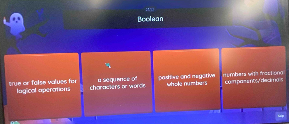 23/6
Boolean
true or false values for a sequence of positive and negative numbers with fractional
logical operations characters or words whole numbers components/decimals
Skip