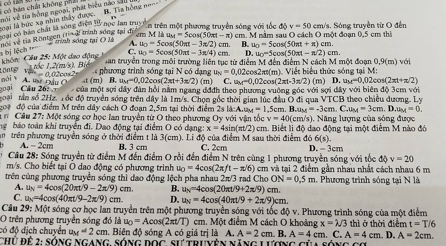 có tân sĩ
i  có bản chất không phả i  
nói về tia hồng ngoại, phát biểu nào sau đi
goại là bức xạ nhìn thấy được. B. Tia hồng nơ^
goại có bản chất là sóng điện tử học lan tru)
En trên một phương truyền sóng với tốc độ v=50cm/s 3. Sóng truyền từ O đến
nói về tia Röntgen (tiag trình sóng tại địa
em M là u_M=5cos (50π t-π ) cm. M nằm sau O cách O một đoạn 0,5 cm thì
g trình sóng tại O là A. u_0=5cos (50π t-3π /2)cm. B. u_0=5cos (50π t+π )cm.
n bị lệch C. u_0=5cos (50π t-3π /4)cm. D. u_0=5cos (50π t-π /2)cm.
khôn Câu 25: Một dao động
1 tốc 1,2(m/s). Biế  Han truyền trong môi trường liên tục từ điểm M đến điểm N cách M một đoạn 0,9(m) với
Röntge an =0.0. 2cos2ª  phương trình sóng tại N có dạng u_N=0,02cos 2π t(m).  Viết biểu thức sóng tại M:
nói v A. um Đầu O t (m) B. u_M=0,02cos (2π t+3π /2)(m) C. u_M=0,02cos (2π t-3π /2) (m) D. u_M=0,02cos (2π t+π /2)
goại Câu 26: t  của một sợi dây đàn hồi nằm ngang dđđh theo phương vuông góc với sợi dây với biên độ 3cm với
goại tần số 2Hz. Tốc độ truyền sóng trên dây là 1m/s. Chọn gốc thời gian lúc đầu O đi qua VTCB theo chiều dương. Ly
goạ độ của điểm M trên dây cách O đoạn 2,5m tại thời điểm 2s la:A.u_M=1.5 cm. B. u_M=-3cm. C. u_M=3cm.D.u_M=0.
r Câu 27: Một sóng cơ học lan truyền từ O theo phương Oy với vận tốc v=40 (cm/s). Năng lượng của sóng được
ng bảo toàn khi truyền đi. Dao động tại điểm O có dạng: x=4sin (π t/2) cm. Biết li độ dao động tại một điểm M nào đó
n trên phương truyền sóng ở thời điểm t là 3(cm). Li độ của điểm M sau thời điểm đó 6(s).
D A. - 2cm B. 3 cm C. 2cm D. - 3cm
Câu 28: Sóng truyền từ điểm M đến điểm O rồi đến điểm N trên cùng 1 phương truyền sóng với tốc độ v=20
m/s. Cho biết tại O dao động có phương trình u_O=4cos (2π ft-π /6)cm và tại 2 điểm gần nhau nhất cách nhau 6 m
trên cùng phương truyền sóng thì dao động lệch pha nhau 2π/3 rad Cho ON=0,5m 1. Phương trình sóng tại N là
A. u_N=4cos (20π t/9-2π /9)cm. B. u_N=4cos (20π t/9+2π /9)cm.
C. u_N=4cos (40π t/9-2π /9)cm. D. u_N=4cos (40π t/9+2π /9)cm.
Câu 29: Một sóng cơ học lan truyền trên một phương truyền sóng với tốc độ v. Phương trình sóng của một điểm
O trên phương truyền sóng đó là u_O=Acos (2π t/T)cm 1. Một điểm M cách O khoảng x=lambda /3 thì ở thời điểm t=T/6
có độ dịch chuyển u_M=2cm.  Biên độ sóng A có giá trị là A. A=2cm. B. A=4cm. C. A=4cm. D. A=2cm.
Chủ Đề 2: sóng ngang, sóng dọc, sự truyện năng Lương của sóng cơ