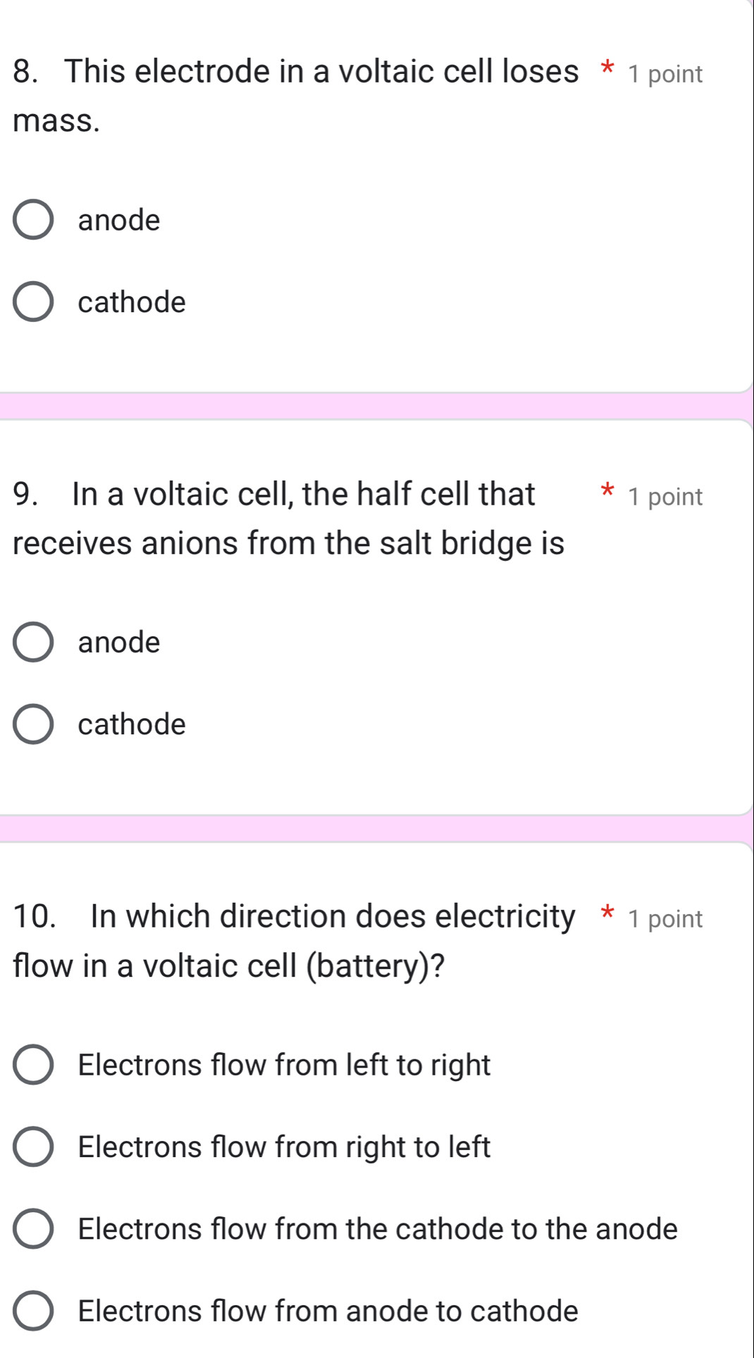 This electrode in a voltaic cell loses * 1 point
mass.
anode
cathode
9. In a voltaic cell, the half cell that * 1 point
receives anions from the salt bridge is
anode
cathode
10. In which direction does electricity * 1 point
flow in a voltaic cell (battery)?
Electrons flow from left to right
Electrons flow from right to left
Electrons flow from the cathode to the anode
Electrons flow from anode to cathode