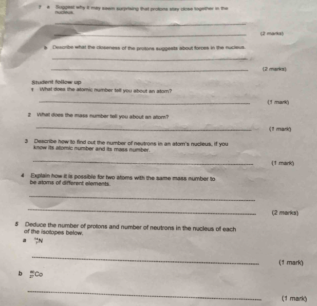 a Suggest why it may seem surprising that protons stay close together in the 
nucleus. 
_ 
_(2 marks) 
b Describe what the closeness of the protons suggests about forces in the nucleus. 
_ 
_(2 marks) 
Student follow up 
What does the atomic number tell you about an atom? 
_(1 mark) 
2 What does the mass number tell you about an atom? 
_ 
(1 mark) 
3 Describe how to find out the number of neutrons in an atom's nucleus, if you 
know its atomic number and its mass number. 
_ 
(1 mark) 
4 Explain how it is possible for two atoms with the same mass number to 
be atoms of different elements. 
_ 
_ 
(2 marks) 
5 Deduce the number of protons and number of neutrons in the nucleus of each 
of the isotopes below. 
a _7^((14)N
_ 
(1 mark) 
b _(27)^(60)C_0)
_ 
(1 mark)