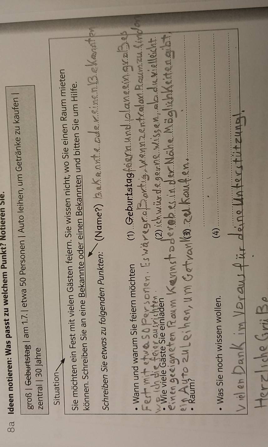 8a Ideen notieren: Was passt zu welchem Punkt? Notieren Sie. 
groß | Geburtstag | am 1.7. | etwa 50 Personen | Auto leihen, um Getränke zu kaufen | 
zentral | 30 Jahre 
Situation 
Sie möchten ein Fest mit vielen Gästen feiern. Sie wissen nicht, wo Sie einen Raum mieten 
können. Schreiben Sie an eine Bekannte oder einen Bekannten und bitten Sie um Hilfe. 
Schreiben Sie etwas zu folgenden Punkten: ˋ(Name?)_ 
_ 
Wann und warum Sie feiern möchten (1) Geburtstag_ 
_ 
• Wie viele Gäste Sie einladen 
_ 
_ 
_ 
_ 
Raum? 
_ 
Was Sie noch wissen wollen. 
(4)_ 
_