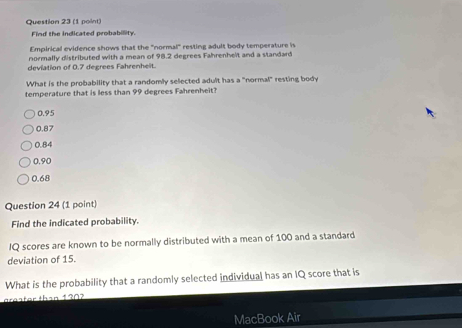 Find the indicated probability.
Empirical evidence shows that the "normal" resting adult body temperature is
normally distributed with a mean of 98.2 degrees Fahrenheit and a standard
deviation of 0.7 degrees Fahrenheit.
What is the probability that a randomly selected adult has a "normal" resting body
temperature that is less than 99 degrees Fahrenheit?
0.95
0.87
0.84
0.90
0.68
Question 24 (1 point)
Find the indicated probability.
IQ scores are known to be normally distributed with a mean of 100 and a standard
deviation of 15.
What is the probability that a randomly selected individual has an IQ score that is
greater than 1302
MacBook Air