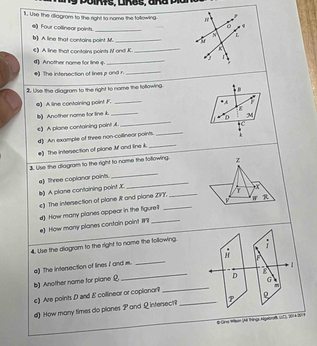 points, Liñes, aña píal
1. Use the diagram to the right to name the following.
H
p
q
a) Four collinear points._
N L
b) A line that contains point M._
M
c) A line that contains points H and K.
_
K
J 1
d) Another name for line q._
e) The intersection of lines p and r.
_
2. Use the diagram to the right to name the following.
B
a) A line containing point F. _A F
E
b) Another name for line k._
j
_
c) A plane containing point . _D M
C
d) An example of three non-collinear points.
k
e) The intersection of plane M and line k.
_
3. Use the diagram to the right to name the following.
z
_
a) Three coplanar points.
_
b) A plane containing point X.
Y
c) The intersection of plane R and plane ZVY. _ X
v W R
_
d) How many planes appear in the figure?
e) How many planes contain point W?
4. Use the diagram to the right to name the following.
i
H F
a) The intersection of lines 1 and m.
_
l
_
E
b) Another name for plane Q.
D
m
c) Are points D and E collinear or coplanar? __G
P
9
d) How many times do planes P and Q intersect?
@ Gina Wilson (All Things Algebra®, LLC), 2014-2019