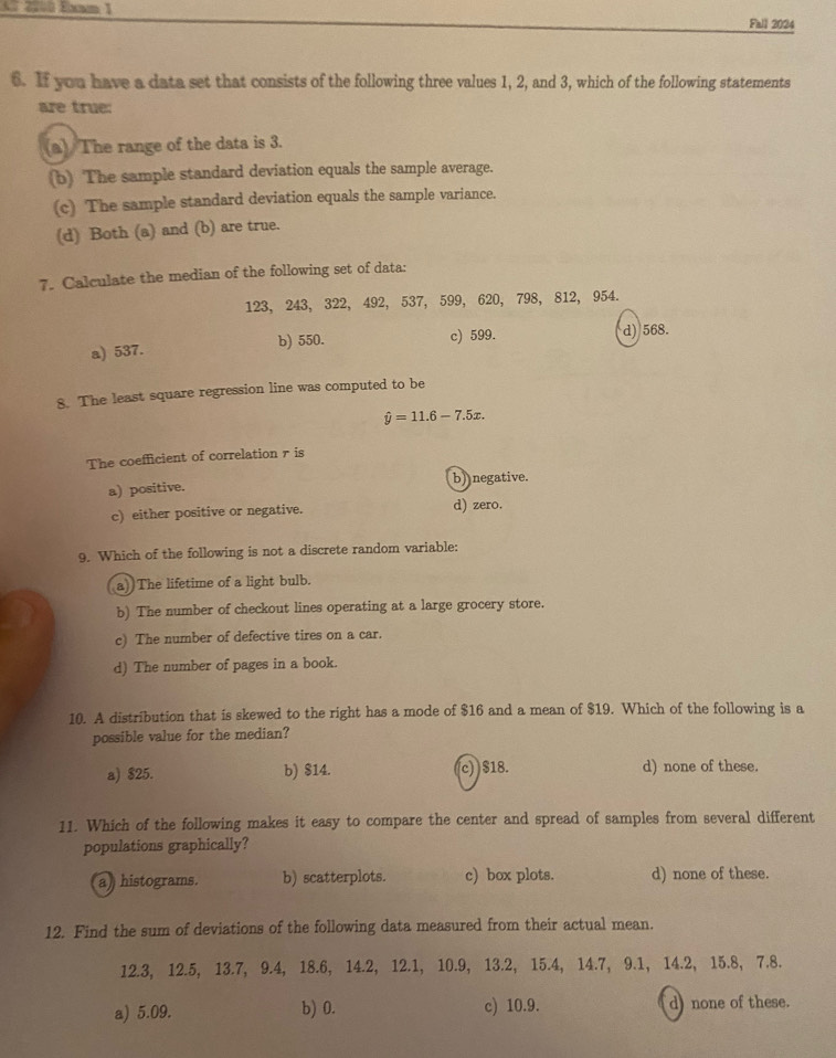 A 2200 Exmm 1 Fall 2024
6. If you have a data set that consists of the following three values 1, 2, and 3, which of the following statements
are true:
(a) The range of the data is 3.
(b) The sample standard deviation equals the sample average.
(c) The sample standard deviation equals the sample variance.
(d) Both (a) and (b) are true.
7. Calculate the median of the following set of data:
123, 243, 322, 492, 537, 599, 620, 798, 812, 954.
a) 537. b) 550. c) 599. d) 568.
8. The least square regression line was computed to be
hat y=11.6-7.5x. 
The coefficient of correlation r is
a) positive. b) negative.
c) either positive or negative. d) zero.
9. Which of the following is not a discrete random variable:
a))The lifetime of a light bulb.
b) The number of checkout lines operating at a large grocery store.
c) The number of defective tires on a car.
d) The number of pages in a book.
10. A distribution that is skewed to the right has a mode of $16 and a mean of $19. Which of the following is a
possible value for the median?
a) $25. b) $14. (c) $18. d) none of these.
11. Which of the following makes it easy to compare the center and spread of samples from several different
populations graphically?
a) histograms. b) scatterplots. c) box plots. d) none of these.
12. Find the sum of deviations of the following data measured from their actual mean.
12.3, 12.5, 13.7, 9.4, 18.6, 14.2, 12.1, 10.9, 13.2, 15.4, 14.7, 9.1, 14.2, 15.8, 7.8.
a) 5.09. b) 0. c) 10.9. d) none of these.
