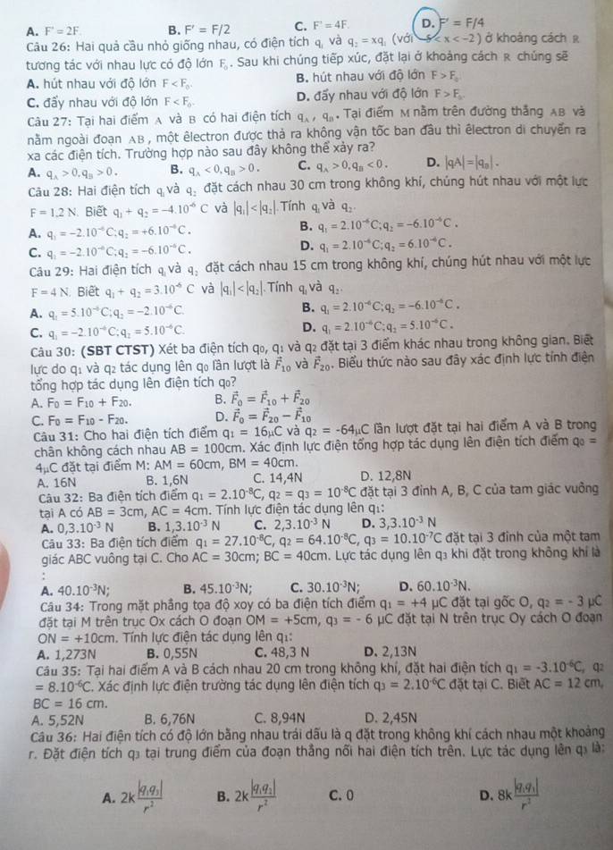 A. F'=2F B. F'=F/2 C. F'=4F. D. F'=F/4
Câu 26: Hai quả cầu nhỏ giống nhau, có điện tích q, và q_2=xq_1(vdi-g ở khoảng cách r
tương tác với nhau lực có độ lớn F_0. Sau khi chúng tiếp xúc, đặt lại ở khoảng cách r chúng sẽ
A. hút nhau với độ lớn F B. hút nhau với độ lớn F>F_a
C. đấy nhau với độ lớn F D. đấy nhau với độ lớn F>F_a.
Câu 27: Tại hai điểm A và B có hai điện tích q_A,q_B , Tại điểm M nằm trên đường thắng AB và
nằm ngoài đoạn AB , một êlectron được thả ra không vận tốc ban đầu thì électron di chuyển ra
xa các điện tích. Trường hợp nào sau đây không thể xảy ra?
A. q_A>0.q_B>0. B. q_A<0,q_B>0. C. q_A>0,q_B<0. D. |qA|=|q_a|.
Câu 28: Hai điện tích  và q_3 đặt cách nhau 30 cm trong không khí, chúng hút nhau với một lực
F=1.2N Biết q_1+q_2=-4.10^(-6)C và |q_1| Tính q và q_2.
A. q_1=-2.10^(-6)C;q_2=+6.10^(-6)C.
B. q_1=2.10^(-6)C;q_2=-6.10^(-6)C.
C. q_1=-2.10^(-6)C;q_2=-6.10^(-6)C.
D. q_1=2.10^(-6)C;q_2=6.10^(-6)C.
Câu 29: Hai điện tích q và q_2 đặt cách nhau 15 cm trong không khí, chúng hút nhau với một lực
F=4N Biết q_1+q_2=3.10^(-6)C và |q_1| Tính q và q_2.
A. q_1=5.10^(-6)C;q_2=-2.10^(-6)C.
B. q_1=2.10^(-6)C; q_2=-6.10^(-6)C.
C. q_1=-2.10^(-6)C:q_2=5.10^(-6)C.
D. q_1=2.10^(-6)C;q_2=5.10^(-6)C.
Câu 30: (SBT CTST) Xét ba điện tích qo,q_1 và q2 đặt tại 3 điểm khác nhau trong không gian. Biết
lực do q: và q₂ tác dụng lên qo lần lượt là vector F_10 và vector F_20. Biểu thức nào sau đây xác định lực tính điện
tổng hợp tác dụng lên điện tích q₀?
A. F_0=F_10+F_20. B. vector F_0=vector F_10+vector F_20
C. F_0=F_10-F_20. D. vector F_0=vector F_20-vector F_10
Câu 31: Cho hai điện tích điểm q_1=16_mu C và q_2=-64mu C lần lượt đặt tại hai điểm A và B trong
chân không cách nhau AB=100cm. Xác định lực điện tổng hợp tác dụng lên điện tích điểm q_0=
4mu C đặt tại điểm M: AM=60cm,BM=40cm.
A. 16N B. 1,6N C. 14,4N D. 12,8N
Câu 32: Ba điện tích điểm q_1=2.10^(-8)C,q_2=q_3=10^(-8)C đặt tại 3 đỉnh A, B, C của tam giác vuởng
tai A có AB=3cm AC=4cm h. Tính lực điện tác dụng lên q.:
A. 0,3.10^(-3)N B. 1,3.10^(-3)N C. 2,3.10^(-3)N D. 3,3.10^(-3)N
Câu 33: Ba điện tích điểm q_1=27.10^(-8)C,q_2=64.10^(-8)C,q_3=10.10^(-7)C đặt tại 3 đinh của một tam
giác ABC vuông tại C. Cho AC=30cm;BC=40cm. Lực tác dụng lên q₃ khi đặt trong không khí là
.
A. 40.10^(-3)N; B. 45.10^(-3)N; C. 30.10^(-3)N; D. 60.10^(-3)N.
Câu 34: Trong mặt phầng tọa độ xoy có ba điện tích điểm q_1=+4 μC đặt tại gốc O, q_2=-3 μC
đặt tại M trên trục Ox cách O đoạn OM=+5cm,q_3=-6 C đặt tại N trên trục Oy cách O đoạn
ON=+10cm. Tính lực điện tác dụng lên qi:
A. 1,273N B. 0,55N C. 48,3 N D. 2,13N
Câu 35: Tại hai điểm A và B cách nhau 20 cm trong không khí, đặt hai điện tích q_1=-3.10^(-6)C q2
=8.10^(-6)C. Xác định lực điện trường tác dụng lên điện tích q_3=2.10^(-6)C đặt tại C. Biết AC=12cm,
BC=16cm.
A. 5,52N B. 6,76N C. 8,94N D. 2,45N
Câu 36: Hai điện tích có độ lớn bằng nhau trái dấu là q đặt trong không khí cách nhau một khoảng
r. Đặt điện tích q₃ tại trung điểm của đoạn thắng nổi hai điện tích trên. Lực tác dụng lên qí là:
A. 2kfrac |q_1q_3|r^2 B. 2kfrac |q_1q_2|r^2 C. 0 D. 8kfrac |q_1q_1|r^2