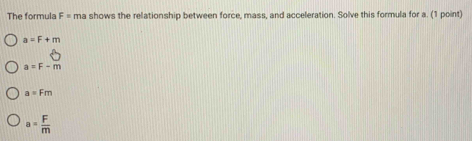 The formula F= ma shows the relationship between force, mass, and acceleration. Solve this formula for a. (1 point)
a=F+m
a=F-m
a=Fm
a= F/m 