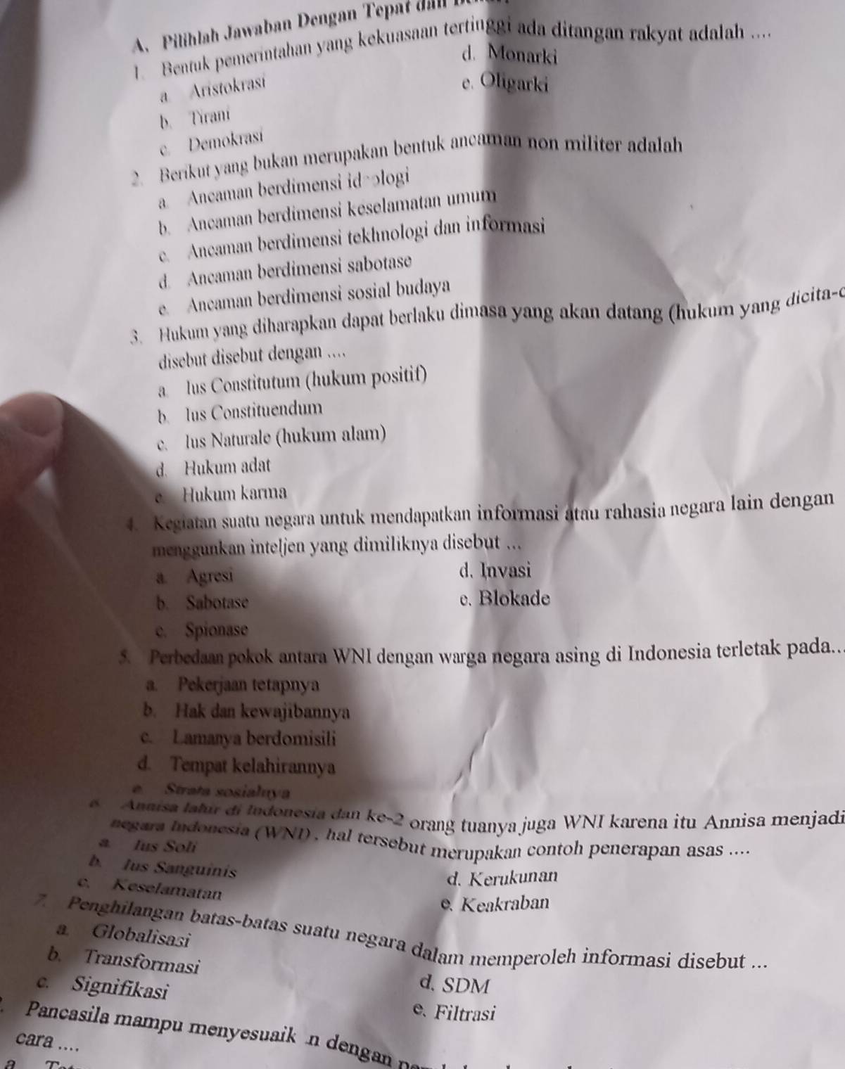 A  Pilihlah Jawaban Dengan  Te   d  
1. Bentuk pemerintahan yang kekuasaan tertinggi ada ditangan rakyat adalah .....
d. Monarki
a. Aristokrasi
e. Oligarki
b. Tirani
c. Demokrasí
2. Berikut yang bukan merupakan bentuk ancaman non militer adalah
a. Ancaman berdimensi id-əlogi
b. Ancaman berdimensi keselamatan umum
c. Ancaman berdimensi tekhnologi dan informasi
d. Ancaman berdimensi sabotase
e. Ancaman berdimensi sosial budaya
3. Hukum yang diharapkan dapat berlaku dimasa yang akan datang (hukum yang dicita-e
disebut disebut dengan ....
a. lus Constitutum (hukum positif)
b lus Constituendum
c. lus Naturale (hukum alam)
d. Hukum adat
e  Hukum karma
4. Kegiatan suatu negara untuk mendapatkan informasi atau rahasia negara lain dengan
menggunkan inteljen yang dimiliknya disebut ...
a. Agresi d. Invasi
b. Sabotase e. Blokade
c. Spionase
5. Perbedaan pokok antara WNI dengan warga negara asing di Indonesia terletak pada..
a. Pekerjaan tetapnya
b. Hak dan kewajibannya
c. Lamanya berdomisili
d. Tempat kelahirannya
Strata sosialuya
Annisa latur di Indonesia dan ke-2 orang tuanya juga WNI karena itu Annisa menjadi
negara Indonesia (WNI) , hal tersebut merupakan contoh penerapan asas ....
a. Ius Soli
b. Jus Sanguinis
d. Kerukunan
c. Keselamatan. Keakraban
7. Penghilangan batas-batas suatu negara dalam memperoleh informasi disebut ...
a. Globalisasi
b. Transformasi d. SDM
c. Signifikasi e. Filtrasi
Pancasila mampu menyesuaik n dengan pa
cara ....
a