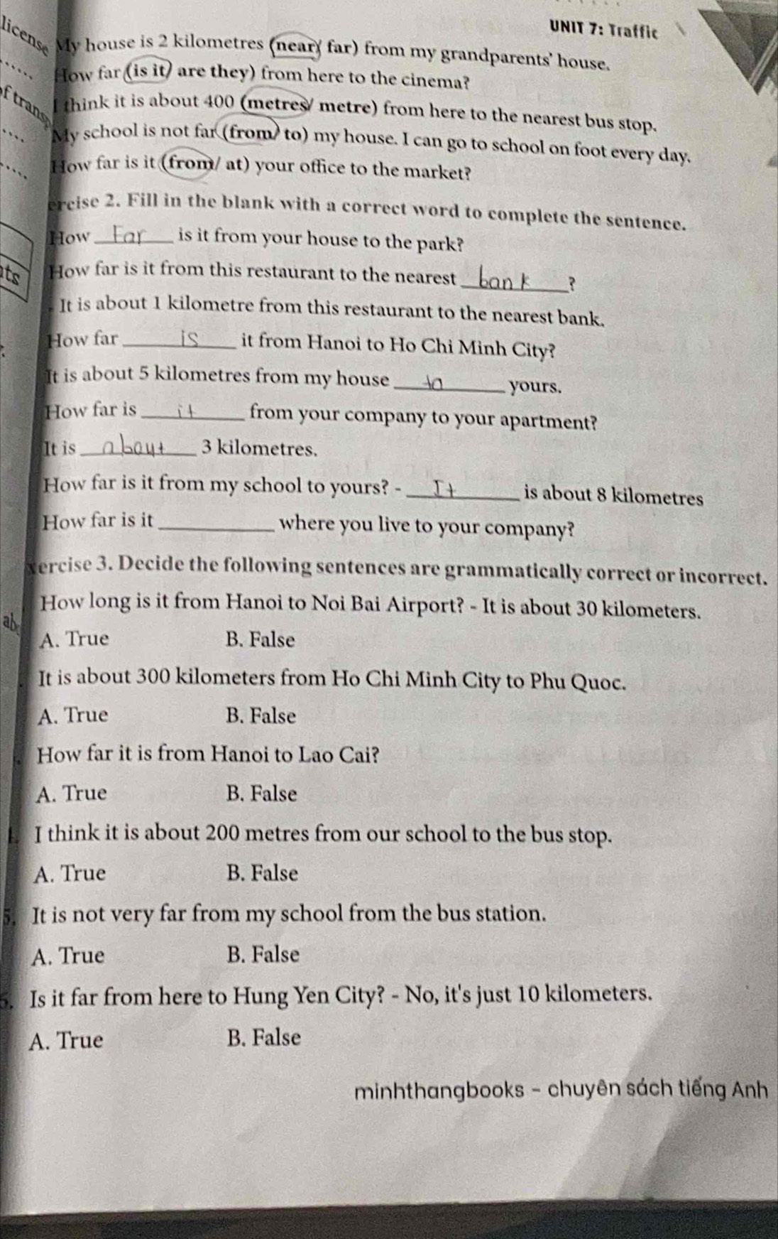 Traffic
licens My house is 2 kilometres (near) far) from my grandparents' house.
How far (is it) are they) from here to the cinema?
ftrans
think it is about 400 (metres/ metre) from here to the nearest bus stop.
My school is not far (from to) my house. I can go to school on foot every day.
How far is it (from/ at) your office to the market?
ercise 2. Fill in the blank with a correct word to complete the sentence.
How _is it from your house to the park?
ts How far is it from this restaurant to the nearest
_?
It is about 1 kilometre from this restaurant to the nearest bank.
How far_
it from Hanoi to Ho Chi Minh City?
It is about 5 kilometres from my house_
yours.
How far is_
from your company to your apartment?
It is 3 kilometres.
How far is it from my school to yours? -_
is about 8 kilometres
How far is it _where you live to your company?
vercise 3. Decide the following sentences are grammatically correct or incorrect.
How long is it from Hanoi to Noi Bai Airport? - It is about 30 kilometers.
ab
A. True B. False
It is about 300 kilometers from Ho Chi Minh City to Phu Quoc.
A. True B. False
How far it is from Hanoi to Lao Cai?
A. True B. False
I think it is about 200 metres from our school to the bus stop.
A. True B. False
5. It is not very far from my school from the bus station.
A. True B. False
5. Is it far from here to Hung Yen City? - No, it's just 10 kilometers.
A. True B. False
minhthangbooks - chuyên sách tiếng Anh