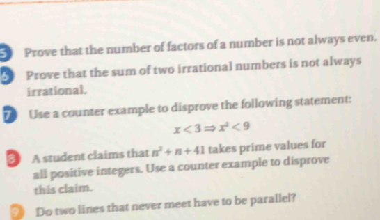 Prove that the number of factors of a number is not always even. 
5 Prove that the sum of two irrational numbers is not always 
irrational. 
Use a counter example to disprove the following statement:
x<3Rightarrow x^2<9</tex> 
3 A student claims that n^2+n+41 takes prime values for 
all positive integers. Use a counter example to disprove 
this claim. 
9》 Do two lines that never meet have to be parallel?