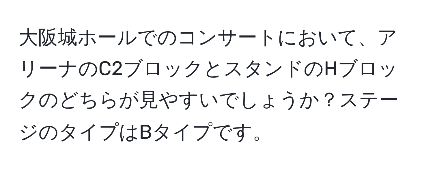 大阪城ホールでのコンサートにおいて、アリーナのC2ブロックとスタンドのHブロックのどちらが見やすいでしょうか？ステージのタイプはBタイプです。