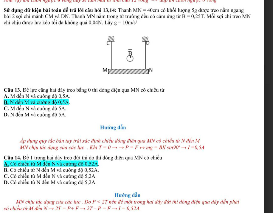 up an cuốn ngược ở vòng
Sử dụng dữ kiện bài toán để trã lời câu hỏi 13,14: Thanh MN=40cm có khối lượng 5g được treo nằm ngang
bởi 2 sợi chỉ mảnh CM và DN. Thanh MN nằm trong từ trường đều có cảm ứng từ B=0,25T. Mỗi sợi chỉ treo MN
chỉ chịu được lực kéo tối đa không quá 0,04N. Lấy g=10m/s^2
Câu 13. Để lực căng hai dây treo bằng 0 thì dòng điện qua MN có chiều từ
A. M đến N và cường độ 0,5A.
B. N đến M và cường độ 0,5A.
C. M đến N và cường độ 5A.
D. N đến M và cường độ 5A.
Hướng dẫn
Ấp dụng quy tắc bàn tay trái xác định chiều dòng điện qua MN có chiều từ N đến M
MN chịu tác dụng của các lực . Khi T=0to to P=Frightarrow mg=BIlsin 90°to I=0,5A
Câu 14. Để 1 trong hai dây treo đứt thì do thì dòng điện qua MN có chiều
A. Có chiều từ M đến N và cường độ 0,52A.
B. Có chiều từ N đến M và cường độ 0,52A.
C. Có chiều từ M đến N và cường độ 5, 2A.
D. Có chiều từ N đến M và cường độ 5, 2A.
Hướng dẫn
MN chịu tác dụng của các lực . Do P<2T</tex> nên để một trong hai dây đứt thì dòng điện qua dây dẫn phải
có chiều từ M đến Nto 2T=P+Fto 2T-P=Fto I=0,52A