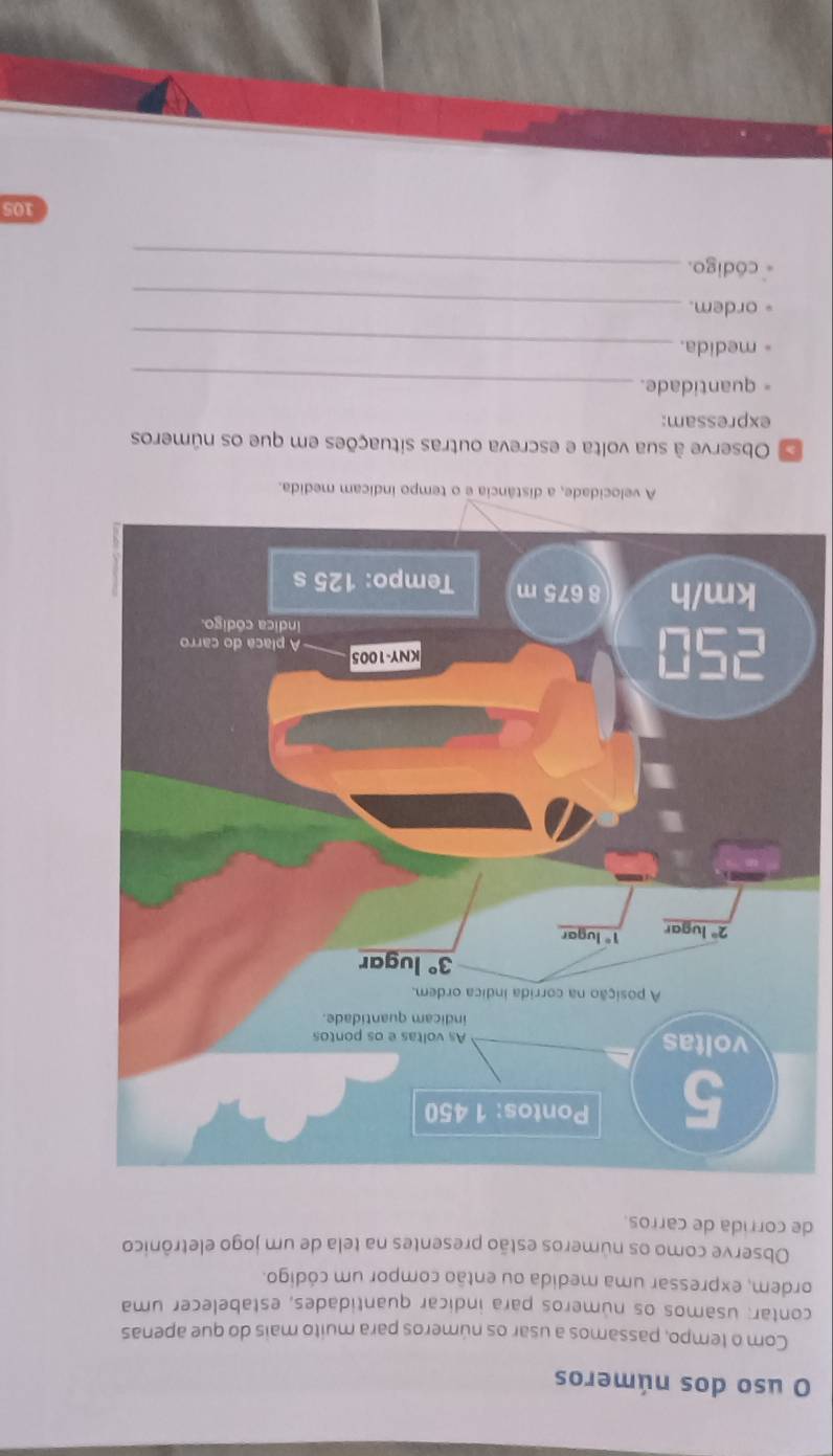 uso dos números
Com o tempo, passamos a usar os números para muito mais do que apenas
contar: usamos os números para indicar quantidades, estabelecer uma
ordem, expressar uma medida ou então compor um código.
Observe como os números estão presentes na tela de um jogo eletrônico
de corrida de carros.
A velocidade, a distância e o tempo indicam medida.
Observe à sua volta e escreva outras situações em que os números
expressam:
= quantidade._
medida._
ordem._
código._
105