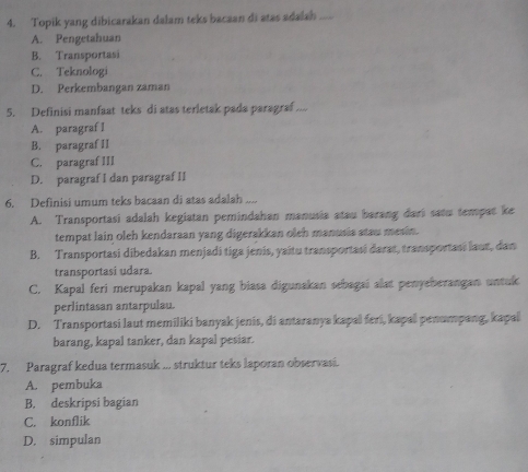 Topik yang dibicarakan dalam teks bacaan di atas adalsh
A. Pengetahuan
B. Transportasi
C. Teknologi
D. Perkembangan zaman
5. Definisi manfaat teks di atas terletak pada paragraf ....
A. paragraf I
B. paragraf II
C. paragraf III
D. paragraf I dan paragraf II
6. Definisi umum teks bacaan di atas adalah ....
A. Transportasi adalah kegiatan pemindahan manusia atau barang dari satu tempat ke
tempat lain oleh kendaraan yang digerakkan oleh manusia stau mesin.
B. Transportasi dibedakan menjadi tiga jenis, yaitu transportasi darat, transportasi laut, dan
transportasi udara.
C. Kapal feri merupakan kapal yang biasa digunakan sebagai alat penyeberangan untuk
perlintasan antarpulau.
D. Transportasi laut memiliki banyak jenis, di antaranya kapal feri, kapal penumpang, kapal
barang, kapal tanker, dan kapal pesiar.
7. Paragraf kedua termasuk ... struktur teks laporan observasi.
A. pembuka
B. deskripsi bagian
C. konflik
D. simpulan