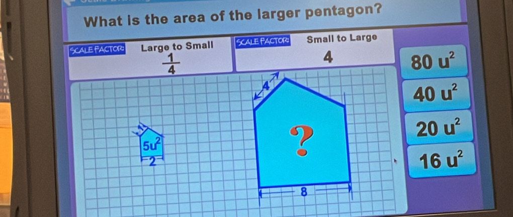 What is the area of the larger pentagon?
SCALe FACTOr: Large to Small Scale factor: Small to Large
 1/4 
80u^2
40u^2
20u^2
5u^2
2
16u^2