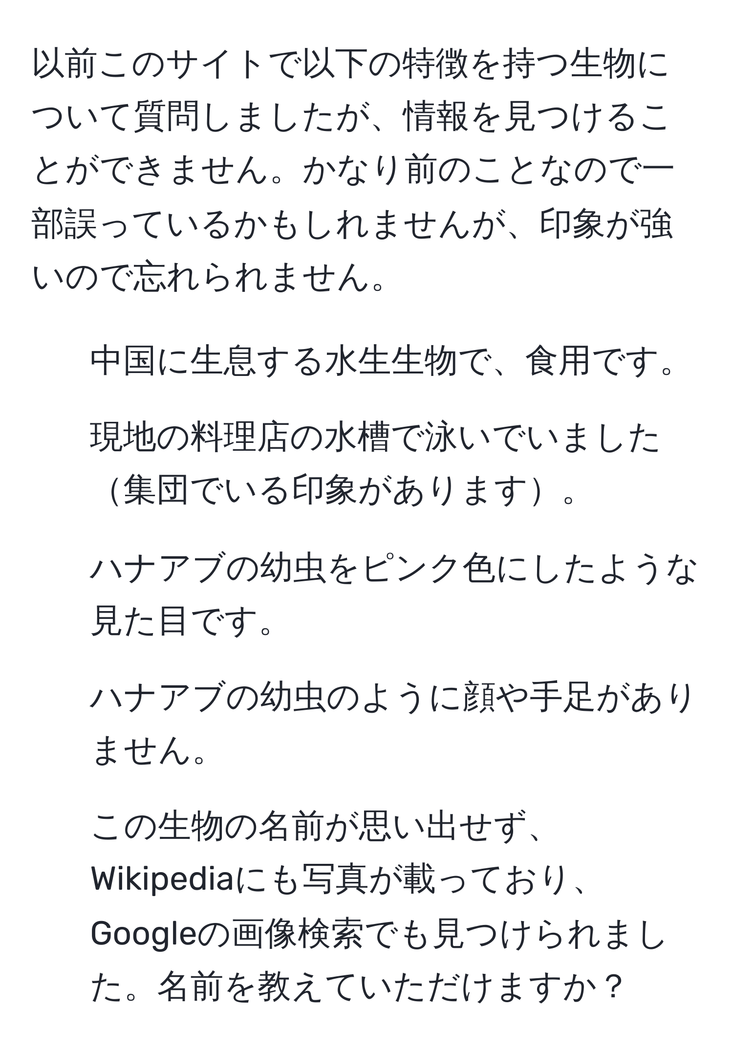 以前このサイトで以下の特徴を持つ生物について質問しましたが、情報を見つけることができません。かなり前のことなので一部誤っているかもしれませんが、印象が強いので忘れられません。  
  
- 中国に生息する水生生物で、食用です。  
- 現地の料理店の水槽で泳いでいました集団でいる印象があります。  
- ハナアブの幼虫をピンク色にしたような見た目です。  
- ハナアブの幼虫のように顔や手足がありません。  
- この生物の名前が思い出せず、Wikipediaにも写真が載っており、Googleの画像検索でも見つけられました。名前を教えていただけますか？