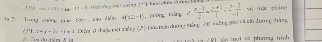 (): mx+10y+nx-11=0. Biết rằng mặt phẳng (P) luôn chứa đường thắng 
Câu 7: Trong không gian Oxyz, cho điểm A(1;2;-1) , đường thắng d :  (x-1)/2 = (y+1)/1 = (z-2)/-1  và mặt phǎng 
(P): x+y+2z+1=0. Điểm B thuộc mặt phẳng (P) thỏa mãn đường thẳng AB vuông góc và cắt đường thẳng 
d . Tọa độ điểm B là 
và (R) lần lượt có phương trình