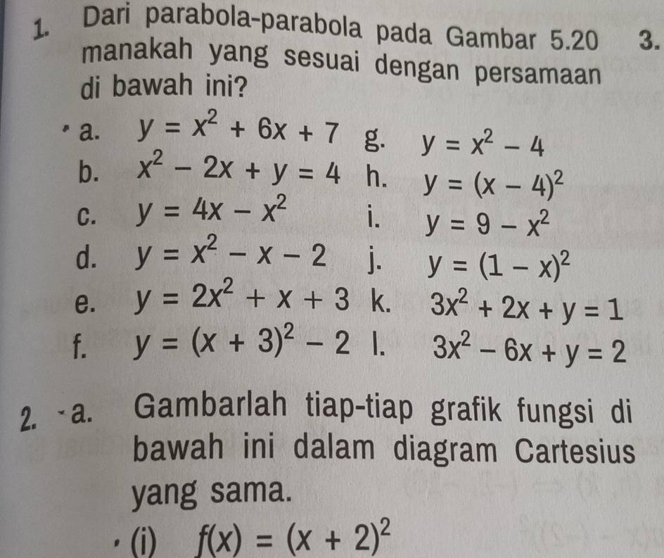 Dari parabola-parabola pada Gambar 5.20 3. 
manakah yang sesuai dengan persamaan 
di bawah ini? 
a. y=x^2+6x+7 g. y=x^2-4
b. x^2-2x+y=4 h. y=(x-4)^2
C. y=4x-x^2 i. y=9-x^2
d. y=x^2-x-2 j. y=(1-x)^2
e. y=2x^2+x+3 k. 3x^2+2x+y=1
f. y=(x+3)^2-2 1. 3x^2-6x+y=2
2. ~a. Gambarlah tiap-tiap grafik fungsi di 
bawah ini dalam diagram Cartesius 
yang sama. 
(i) f(x)=(x+2)^2