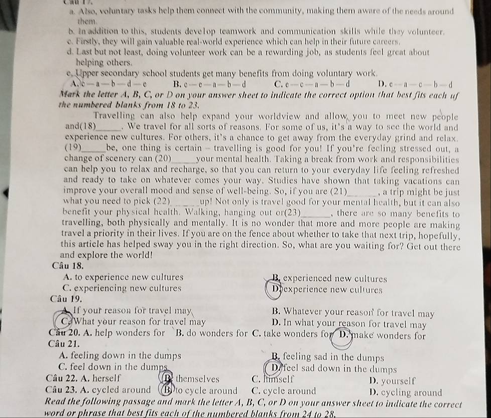 a. Also, voluntary tasks help them connect with the community, making them aware of the needs around
them.
b. In addition to this, students develop teamwork and communication skills while they volunteer.
c. Firstly, they will gain valuable real-world experience which can help in their future careers,
d. Last but not least, doing volunteer work can be a rewarding job, as students feel great about
helping others.
e. Upper secondary school students get many benefits from doing voluntary work.
A. c-a-b-d-e B. c-c-a-b-d C. c-c-a-b-d D. c-a-c-b-d
Mark the letter A, B, C, or D on your answer sheet to indicate the correct option that best fits each uf
the numbered blanks from 18 to 23.
Travelling can also help expand your worldview and allow you to meet new people
and(18)_ . We travel for all sorts of reasons. For some of us, it's a way to see the world and
experience new cultures. For others, it's a chance to get away from the everyday grind and relax.
(19)_ be, one thing is certain - travelling is good for you! If you're feeling stressed out, a
change of scenery can (20)_ your mental health. Taking a break from work and responsibilities
can help you to relax and recharge, so that you can return to your everyday life feeling refreshed
and ready to take on whatever comes your way. Studies have shown that taking vacations can
improve your overall mood and sense of well-being. So, if you are (21)_ , a trip might be just
what you need to pick (22)_ up! Not only is travel good for your mental health, but it can also
benefit your physical health. Walking, hanging out or(23)_ , there are so many benefits to 
travelling, both physically and mentally. It is no wonder that more and more people are making
travel a priority in their lives. If you are on the fence about whether to take that next trip, hopefully,
this article has helped sway you in the right direction. So, what are you waiting for? Get out there
and explore the world!
Câu 18.
A. to experience new cultures B. experienced new cultures
C. experiencing new cultures Deexperience new cultures
Câu 19.
If your reason for travel may B. Whatever your reason for travel may
C£What your reason for travel may D. In what your reason for travel may
Câu 20. A. help wonders for B. do wonders for C. take wonders for D. make wonders for
Câu 21.
A. feeling down in the dumps B. feeling sad in the dumps
C. feel down in the dumps D.feel sad down in the dumps
Câu 22. A. herself Be themselves C. himself D. yourself
Câu 23. A. cycled around B)to cycle around C. cycle around D. cycling around
Read the following passage and mark the letter A, B, C, or D on your answer sheet to indicate the correct
word or phrase that best fits each of the numbered blanks from 24 to 28.