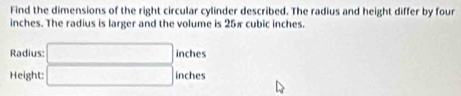 Find the dimensions of the right circular cylinder described. The radius and height differ by four
inches. The radius is larger and the volume is 25π cubic inches. 
Radius: □ inches
Height: □ inches