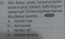 Abu Bakar selalu berpenampilan
sederhana dalam kehidupan
sehari-hari. Ini menunjukkan bahwa
Abu Bakar bersifat .... HOTS
a. rendah hati
b. dermawan
c. rendah diri
d. berjiwa tenang