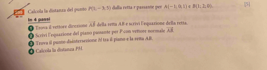 295 Calcola la distanza del punto P(1;-3;5) dalla retta r passante per A(-1;0;1) e B(1;2;0). [5] 
In 4 passi 
Trova il vettore direzione vector AB della retta AB e scrivi l’equazione della retta. 
2 Scrivi l’equazione del piano passante per P con vettore normale vector AB. 
* Trova il punto disintersezione H tra il piano e la retta AB. 
4 Calcola la distanza PH.