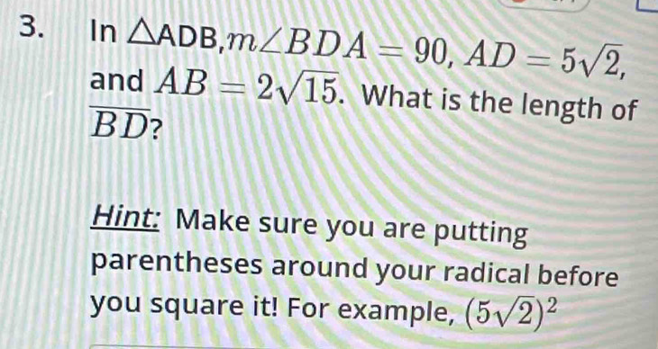 ₹In △ ADB, m∠ BDA=90, AD=5sqrt(2), 
and AB=2sqrt(15). What is the length of
overline BD
Hint: Make sure you are putting 
parentheses around your radical before 
you square it! For example, (5sqrt(2))^2