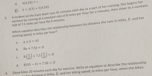 d. 4(4.50)=c
e b=2(3)+3(4.50)
3. A student on the track team runs 45 minutes each day as a part of her training. She begins her
workout by running at a constant rate of 8 miles per hour for a minutes, then slows to a constant
rate of 7.5 miles per hour for b minutes.
Which equation describes the relationship between the distance she runs in miles, D, and her
running speed, in miles per hour?
a. a+b=45
b. 8a+7.5b=D
C. 8( a/60 )+7.5( b/60 )=D
d. 8(45-b)+7.5b=D
4. Elena bikes 20 minutes each day for exercise. Write an equation to describe the relationship
or distance in miles, D, and her biking speed, in miles per hour, when she bikes: