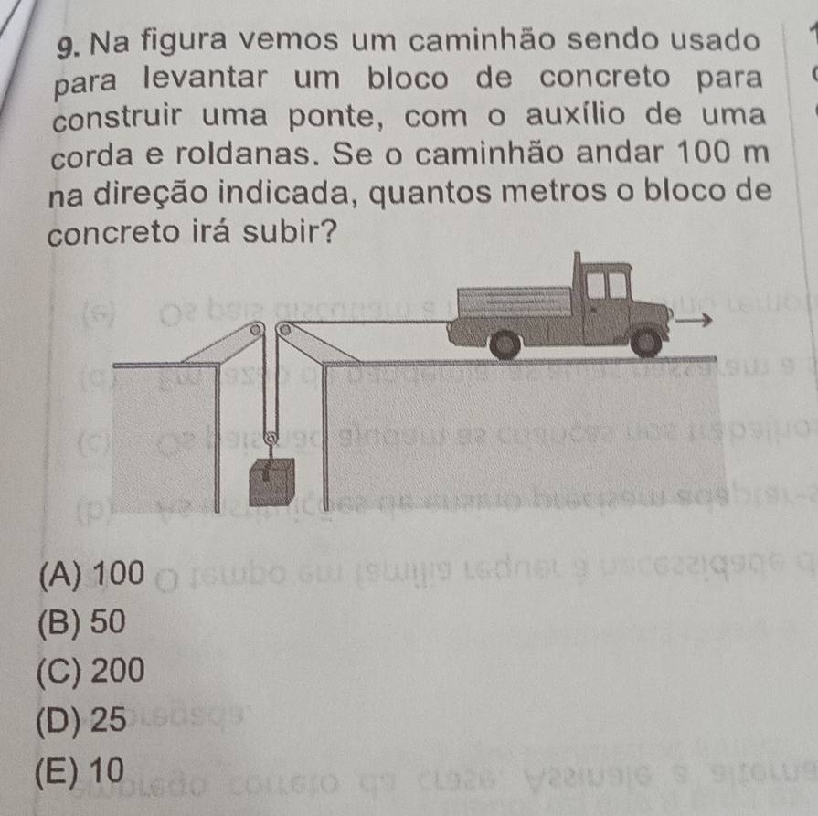 Na figura vemos um caminhão sendo usado
para levantar um bloco de concreto para
construir uma ponte, com o auxílio de uma
corda e roldanas. Se o caminhão andar 100 m
na direção indicada, quantos metros o bloco de
concreto irá subir?
(A) 100
(B) 50
(C) 200
(D) 25
(E) 10