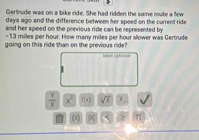 Gertrude was on a bike ride. She had ridden the same route a few
days ago and the difference between her speed on the current ride 
and her speed on the previous ride can be represented by
-13 miles per hour. How many miles per hour slower was Gertrude 
going on this ride than on the previous ride? 
label optional
 Y/X  x^2 f(x) sqrt[0](x) X_n
m (X |X| S ≥ π