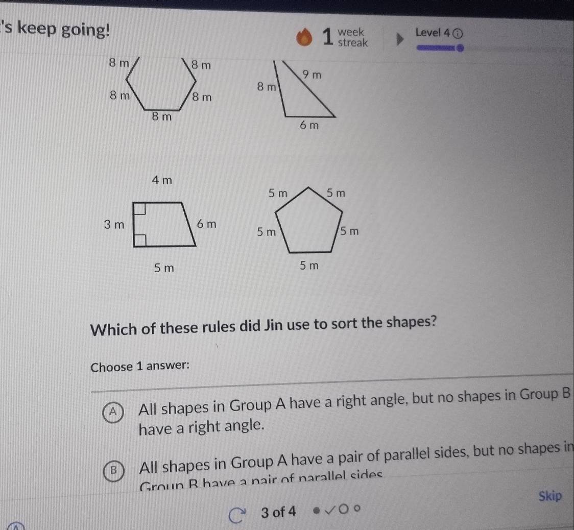 's keep going! week Level 4
1 streak

Which of these rules did Jin use to sort the shapes?
Choose 1 answer:
A All shapes in Group A have a right angle, but no shapes in Group B
have a right angle.
B All shapes in Group A have a pair of parallel sides, but no shapes in
Group B have a nair of parallel sides
Skip
3 of 4