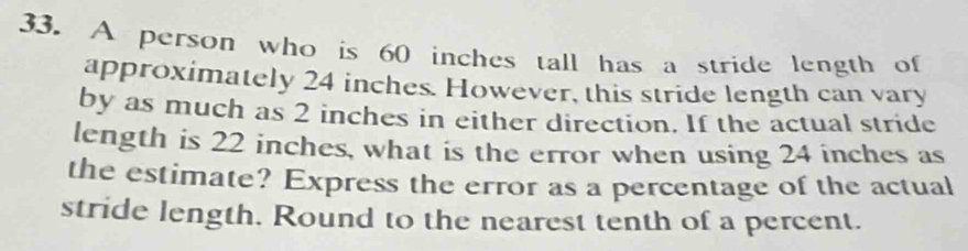 A person who is 60 inches tall has a stride length of 
approximately 24 inches. However, this stride length can vary 
by as much as 2 inches in either direction. If the actual stride 
length is 22 inches, what is the error when using 24 inches as 
the estimate? Express the error as a percentage of the actual 
stride length. Round to the nearest tenth of a percent.