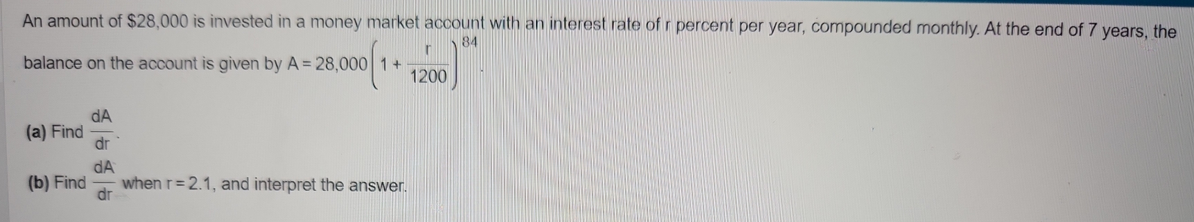 An amount of $28,000 is invested in a money market account with an interest rate of r percent per year, compounded monthly. At the end of 7 years, the 
balance on the account is given by A=28,000(1+ r/1200 )^84. 
(a) Find  dA/dr . 
(b) Find  dA/dr  when r=2.1 , and interpret the answer.