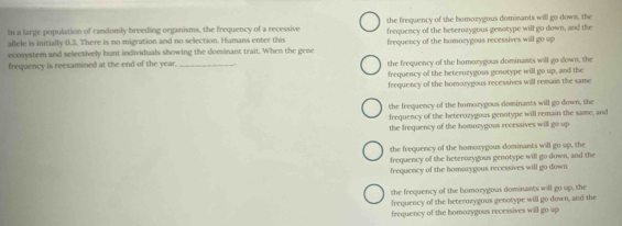 the frequency of the homozygous dominants will go down, the
In a large population of randomly breeding organisms, the frequency of a recessive frequency of the heterozygous genotype will go down, and the
allele is initially 0.3. There is no migration and no selection. Humans enter this
ecosystem and selectively hunt individuals showing the dominant trait. When the gene frequency of the homorygous recessives will go up
frequency is reexamined at the end of the year. _the frequency of the homorygous dominants will go down, the
frequency of the beterozygous genotype will go up, and the
frequency of the homorygous recessives will remain the same
the frequency of the homorygous dominants will go down, the
frequency of the beterozygous genotype will remain the same, and
the frequency of the homazygous recessives will go up 
the frequency of the homorygous dominants will go up, the
frequency of the beterorygous genotype will go down, and the
frequency of the homozygous recessives will go down
the frequency of the homorygous dominants will go up, the
frequency of the beterozygous genotype will go down, and the
frequency of the homorygous recessives will go up