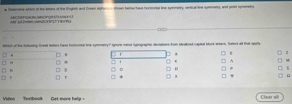 Determine which of the letters of the English and Greek alphabets shown below have horizontal line symmetry, vertical line symmetry, and point symmetry.
AB C D E F G HIJKLMN O P QR S TUVWXYZ 
ΑвΓΔΕZнΘΙΚΛмΝΞΟΠΡΣтΥФスΨΩ 
Which of the following Greek letters have horizontal line symmetry? Ignore minor typographic deviations from idealized capital block letters. Select all that apply. 
A 
B 
r 
^ 
E 
Z 
H 
θ 
1 
K 
^ 
M 
N 

。 
P 
Σ 
T 
r 
φ 
ψ 
Ω 
Video Textbook Get more help ^ Clear all