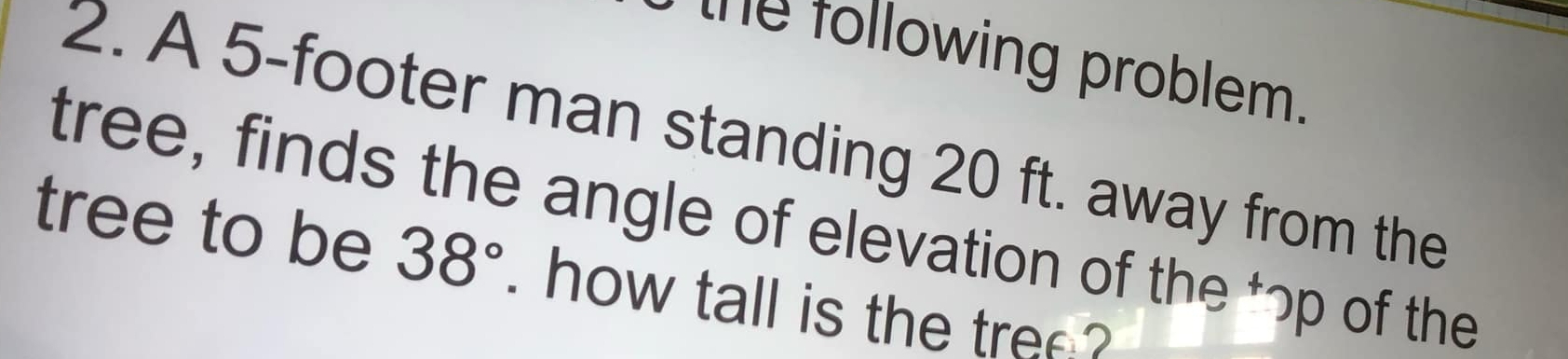 the following problem. 
2. A 5-footer man standing 20 ft. away from the 
tree, finds the angle of elevation of the *ɔp of the 
tree to be 38° ` how tall is the tre ?