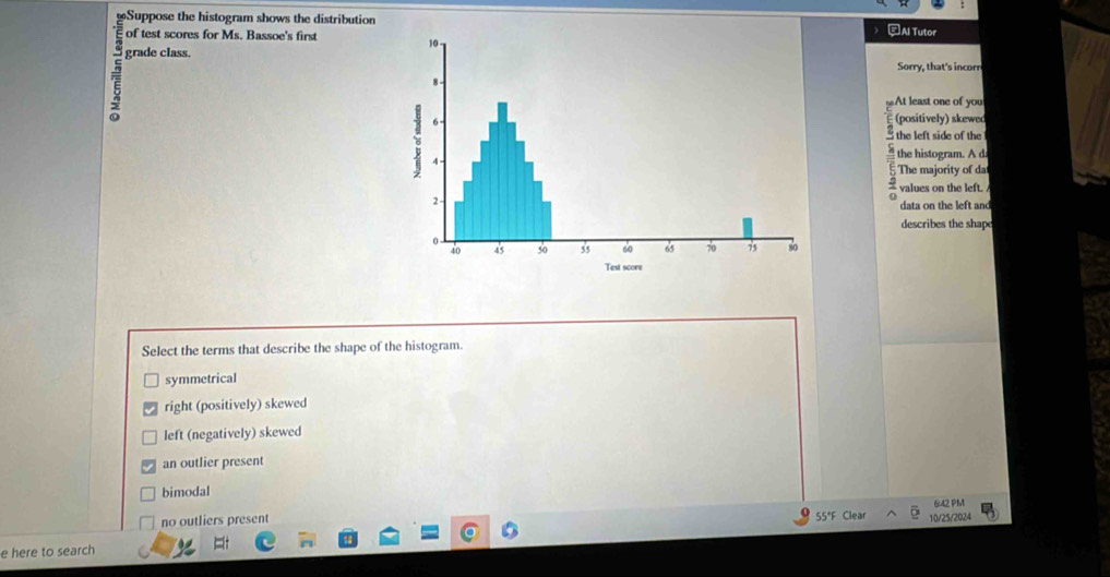 Suppose the histogram shows the distribution=Al Tutor
of test scores for Ms. Bassoe's first 
grade class.
Sorry, that's incorr
At least one of you
(positively) skewed
the left side of the
the histogram. A d
The majority of da
values on the left. 
data on the left and
describes the shape
Select the terms that describe the shape of the histogram.
symmetrical
right (positively) skewed
left (negatively) skewed
an outlier present
bimodal
642 PM
no outliers present 55°F Clear 10/25/2024
e here to search